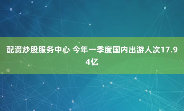 配资炒股服务中心 今年一季度国内出游人次17.94亿