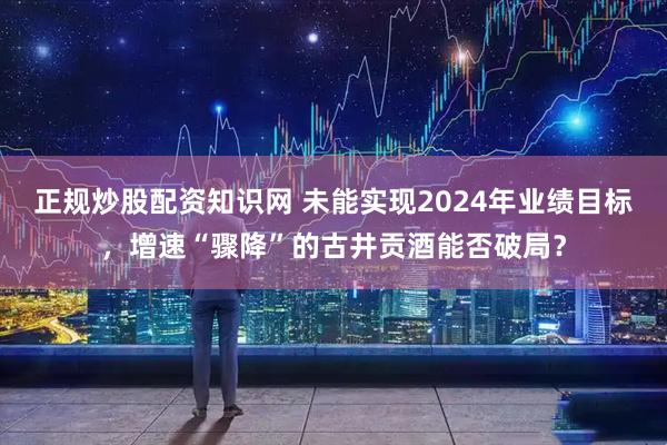 正规炒股配资知识网 未能实现2024年业绩目标，增速“骤降”的古井贡酒能否破局？