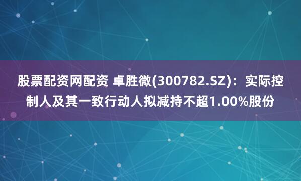 股票配资网配资 卓胜微(300782.SZ)：实际控制人及其一致行动人拟减持不超1.00%股份