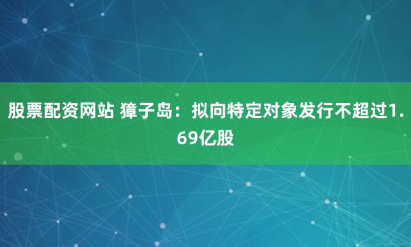 股票配资网站 獐子岛：拟向特定对象发行不超过1.69亿股
