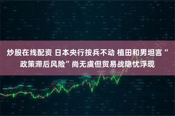 炒股在线配资 日本央行按兵不动 植田和男坦言“政策滞后风险”尚无虞但贸易战隐忧浮现