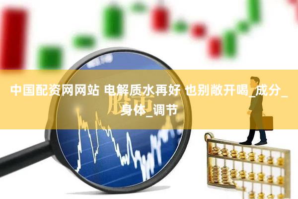 中国配资网网站 电解质水再好 也别敞开喝_成分_身体_调节
