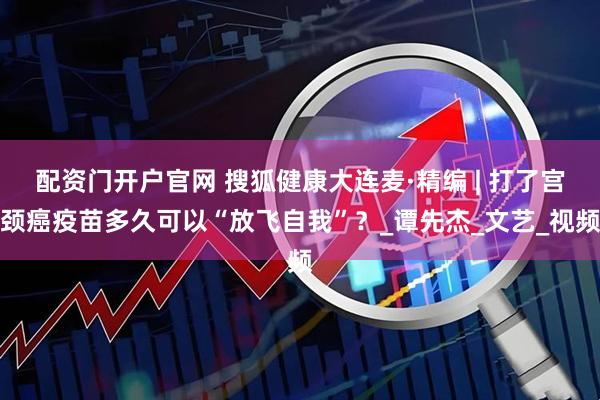 配资门开户官网 搜狐健康大连麦·精编 | 打了宫颈癌疫苗多久可以“放飞自我”？_谭先杰_文艺_视频