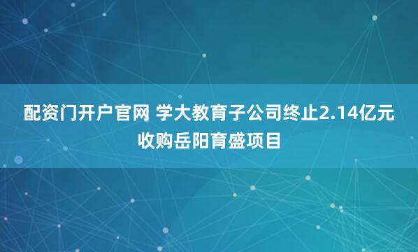 配资门开户官网 学大教育子公司终止2.14亿元收购岳阳育盛项目