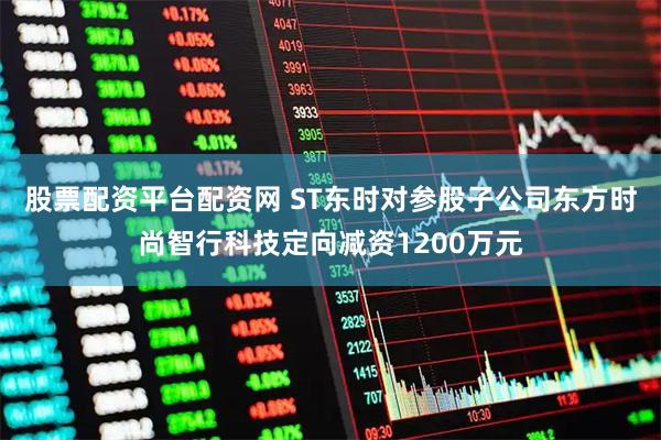 股票配资平台配资网 ST东时对参股子公司东方时尚智行科技定向减资1200万元