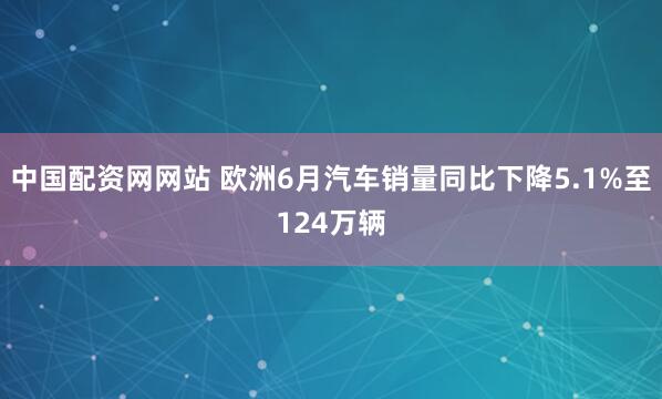 中国配资网网站 欧洲6月汽车销量同比下降5.1%至124万辆