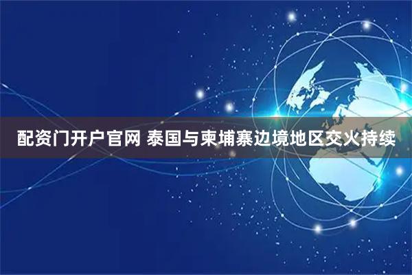 配资门开户官网 泰国与柬埔寨边境地区交火持续