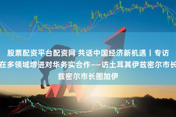 股票配资平台配资网 共话中国经济新机遇丨专访：期待在多领域增进对华务实合作——访土耳其伊兹密尔市长图加伊
