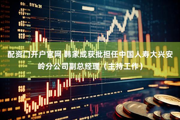 配资门开户官网 韩家成获批担任中国人寿大兴安岭分公司副总经理（主持工作）