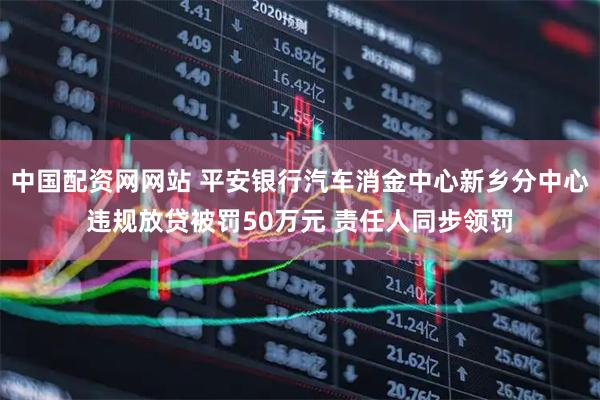 中国配资网网站 平安银行汽车消金中心新乡分中心违规放贷被罚50万元 责任人同步领罚