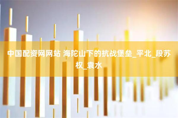 中国配资网网站 海陀山下的抗战堡垒_平北_段苏权_袁水