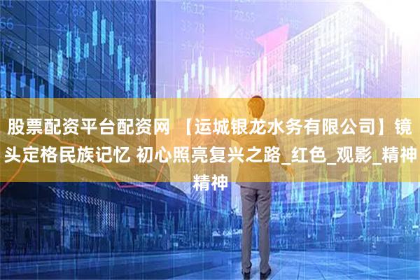 股票配资平台配资网 【运城银龙水务有限公司】镜头定格民族记忆 初心照亮复兴之路_红色_观影_精神