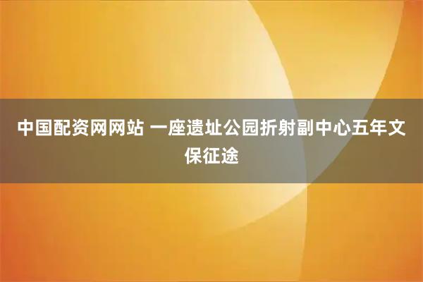 中国配资网网站 一座遗址公园折射副中心五年文保征途