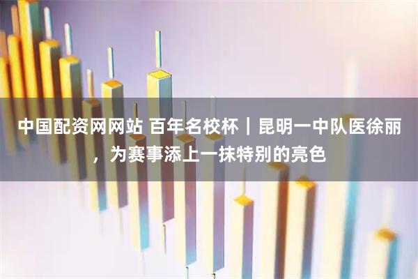 中国配资网网站 百年名校杯｜昆明一中队医徐丽，为赛事添上一抹特别的亮色