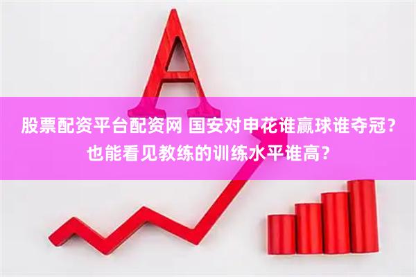 股票配资平台配资网 国安对申花谁赢球谁夺冠？也能看见教练的训练水平谁高？