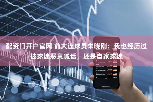配资门开户官网 前大连球员朱晓刚：我也经历过被球迷恶意喊话，还是自家球迷