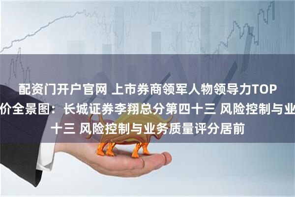 配资门开户官网 上市券商领军人物领导力TOP榜丨行业数据评价全景图：长城证券李翔总分第四十三 风险控制与业务质量评分居前