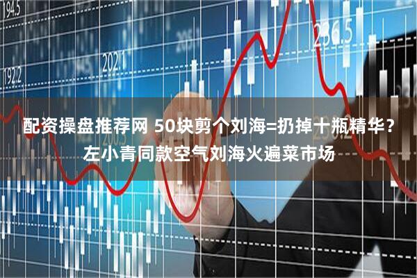 配资操盘推荐网 50块剪个刘海=扔掉十瓶精华？左小青同款空气刘海火遍菜市场
