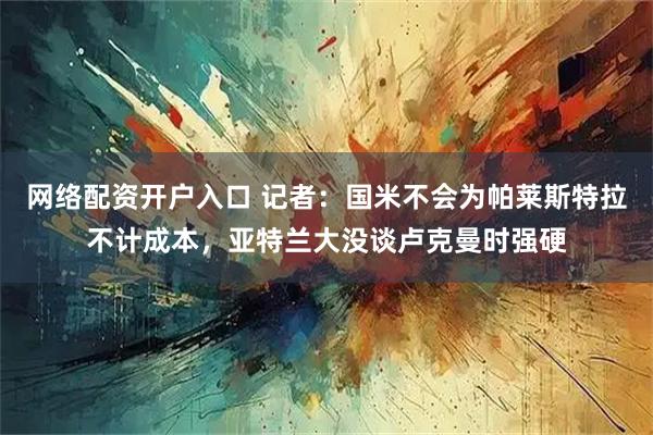 网络配资开户入口 记者：国米不会为帕莱斯特拉不计成本，亚特兰大没谈卢克曼时强硬