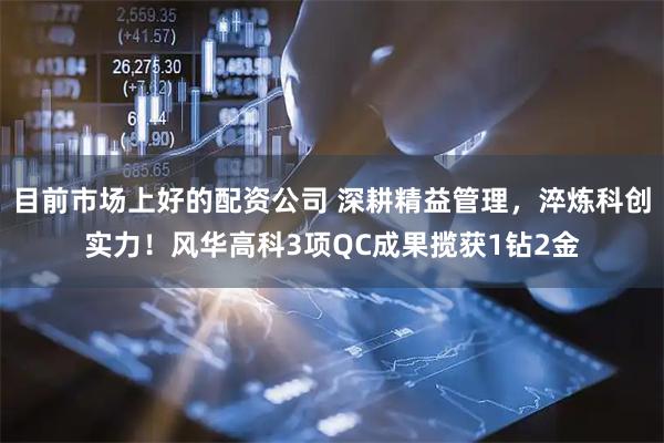 目前市场上好的配资公司 深耕精益管理,淬炼科创实力!风华高科3项QC成果揽获1钻2金