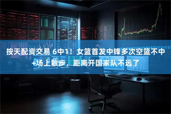 按天配资交易 6中1！女篮首发中锋多次空篮不中+场上散步，距离开国家队不远了
