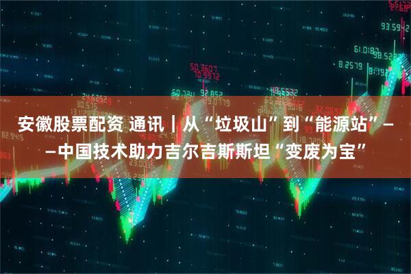 安徽股票配资 通讯｜从“垃圾山”到“能源站”——中国技术助力吉尔吉斯斯坦“变废为宝”