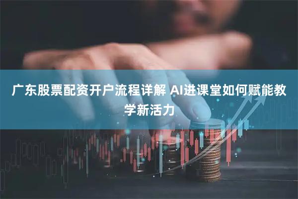 广东股票配资开户流程详解 AI进课堂如何赋能教学新活力