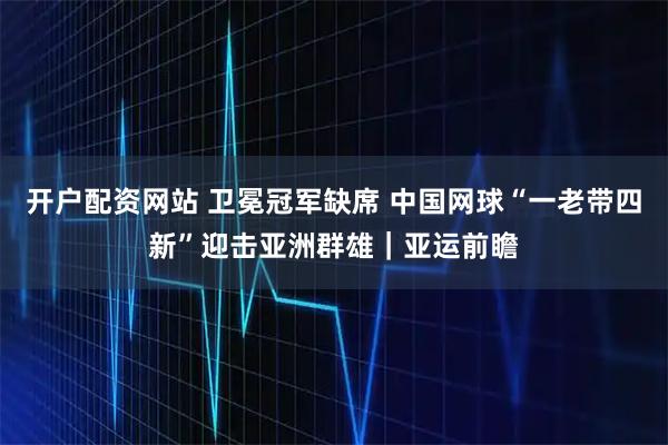 开户配资网站 卫冕冠军缺席 中国网球“一老带四新”迎击亚洲群雄｜亚运前瞻