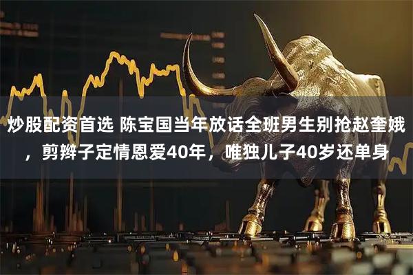 炒股配资首选 陈宝国当年放话全班男生别抢赵奎娥，剪辫子定情恩爱40年，唯独儿子40岁还单身
